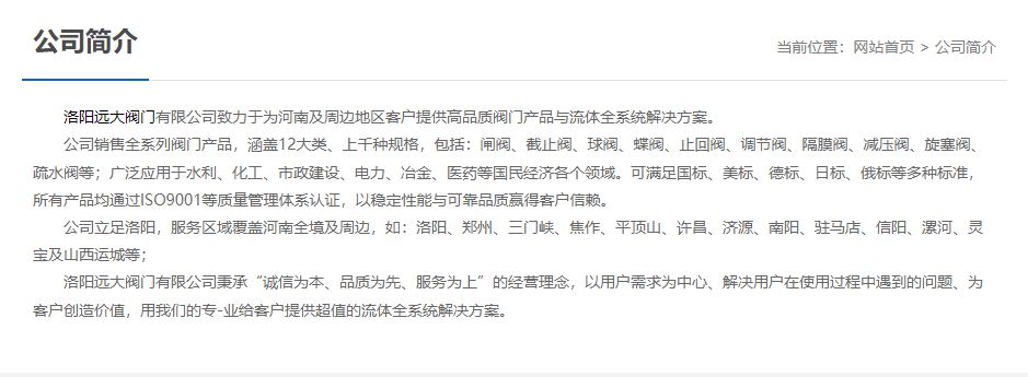 洛陽(yáng)遠(yuǎn)大閥門(mén)主營(yíng)閥門(mén)閘閥,截止閥,球閥,蝶閥,止回閥,調(diào)節(jié)閥,隔膜閥,減壓閥,旋塞閥,疏水閥等12大類(lèi).廣泛用于水利,化工,市政建設(shè),電力等領(lǐng)域.服務(wù)于洛陽(yáng),鄭州,三門(mén)峽,焦作,平頂山,許昌,濟(jì)源,南陽(yáng),駐馬店,信陽(yáng),漯河,靈寶及山西運(yùn)城等地;為河南及周邊客戶(hù)提供高品質(zhì)閥門(mén)與流體全系統(tǒng)解決方案. 洛陽(yáng)遠(yuǎn)大閥門(mén)主營(yíng)閥門(mén)閘閥,截止閥,球閥,蝶閥,止回閥,調(diào)節(jié)閥,隔膜閥,減壓閥,旋塞閥,疏水閥等12大類(lèi).廣泛用于水利,化工,市政建設(shè),電力等領(lǐng)域.服務(wù)于洛陽(yáng),鄭州,三門(mén)峽,焦作,平頂山,許昌,濟(jì)源,南陽(yáng),駐馬店,信陽(yáng),漯河,靈寶及山西運(yùn)城等地;為河南及周邊客戶(hù)提供高品質(zhì)閥門(mén)與流體全系統(tǒng)解決方案.